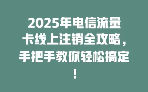 2025年电信流量卡线上注销全攻略，手把手教你轻松搞定！