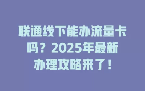 联通线下能办流量卡吗？2025年最新办理攻略来了！