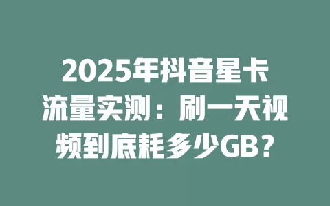 2025年抖音星卡流量实测：刷一天视频到底耗多少GB？