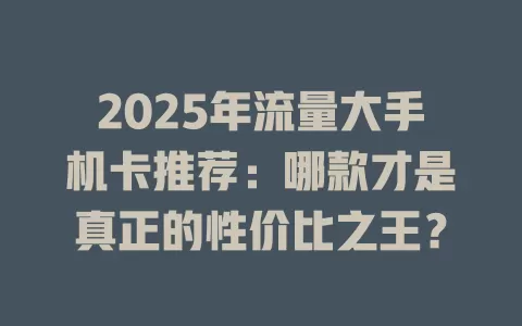 2025年流量大手机卡推荐：哪款才是真正的性价比之王？