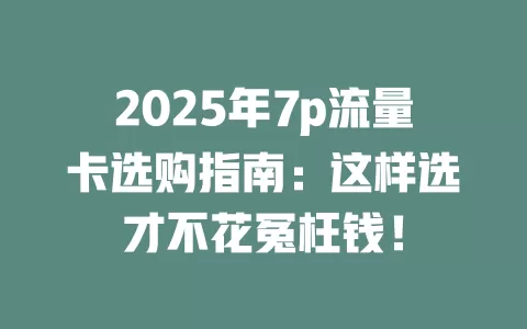2025年7p流量卡选购指南：这样选才不花冤枉钱！