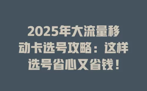 2025年大流量移动卡选号攻略：这样选号省心又省钱！