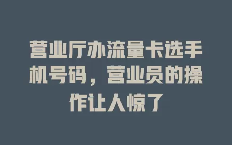 营业厅办流量卡选手机号码，营业员的操作让人惊了