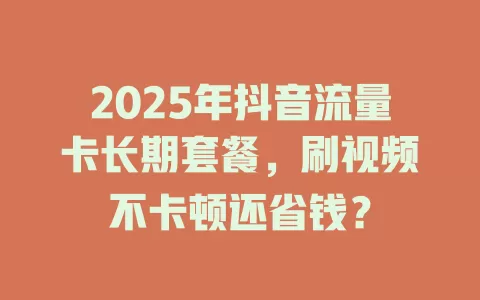 2025年抖音流量卡长期套餐，刷视频不卡顿还省钱？
