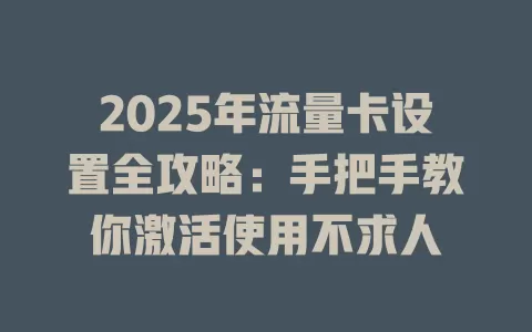 2025年流量卡设置全攻略：手把手教你激活使用不求人