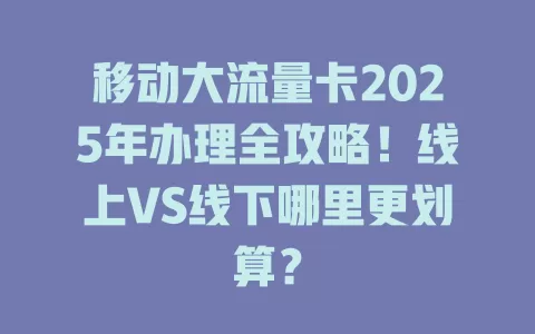 移动大流量卡2025年办理全攻略！线上VS线下哪里更划算？