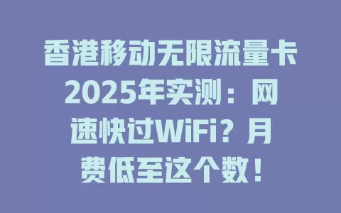 香港移动无限流量卡2025年实测：网速快过WiFi？月费低至这个数！