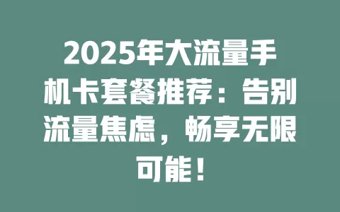 2025年大流量手机卡套餐推荐：告别流量焦虑，畅享无限可能！