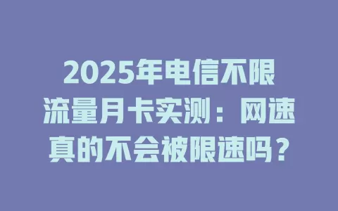 2025年电信不限流量月卡实测：网速真的不会被限速吗？