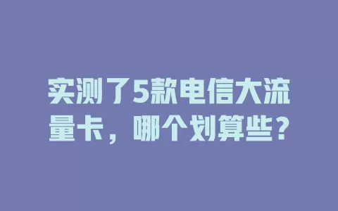 实测了5款电信大流量卡，哪个划算些？