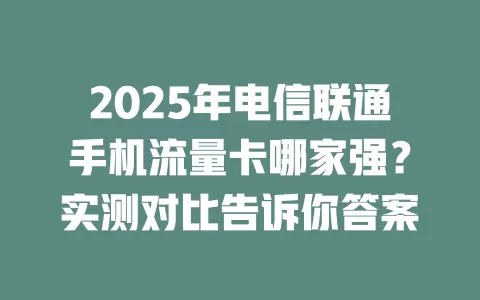 2025年电信联通手机流量卡哪家强？实测对比告诉你答案