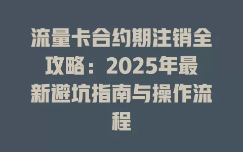 流量卡合约期注销全攻略：2025年最新避坑指南与操作流程