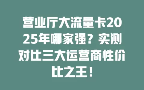 营业厅大流量卡2025年哪家强？实测对比三大运营商性价比之王！