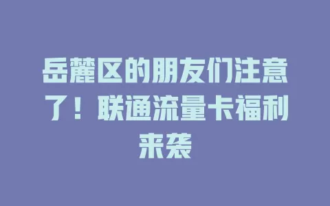 岳麓区的朋友们注意了！联通流量卡福利来袭