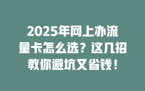 2025年网上办流量卡怎么选？这几招教你避坑又省钱！
