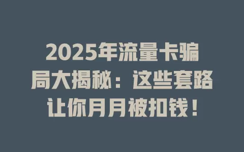 2025年流量卡骗局大揭秘：这些套路让你月月被扣钱！