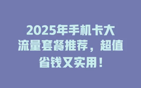 2025年手机卡大流量套餐推荐，超值省钱又实用！