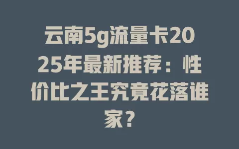 云南5g流量卡2025年最新推荐：性价比之王究竟花落谁家？