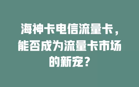海神卡电信流量卡，能否成为流量卡市场的新宠？