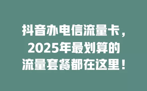 抖音办电信流量卡，2025年最划算的流量套餐都在这里！