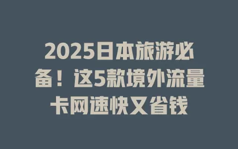 2025日本旅游必备！这5款境外流量卡网速快又省钱