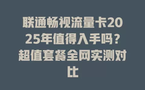 联通畅视流量卡2025年值得入手吗？超值套餐全网实测对比