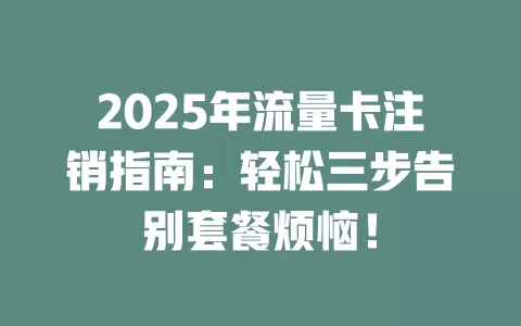 2025年流量卡注销指南：轻松三步告别套餐烦恼！
