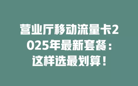 营业厅移动流量卡2025年最新套餐：这样选最划算！