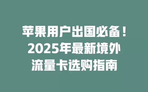 苹果用户出国必备！2025年最新境外流量卡选购指南
