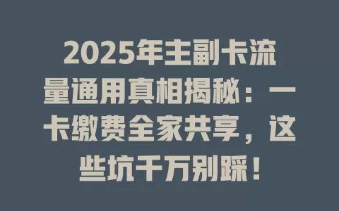 2025年主副卡流量通用真相揭秘：一卡缴费全家共享，这些坑千万别踩！
