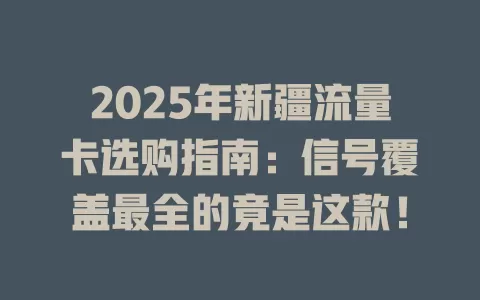 2025年新疆流量卡选购指南：信号覆盖最全的竟是这款！