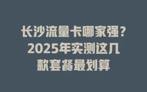 长沙流量卡哪家强？2025年实测这几款套餐最划算