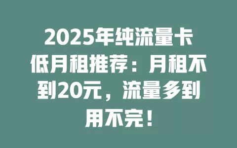 2025年纯流量卡低月租推荐：月租不到20元，流量多到用不完！
