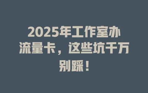 2025年工作室办流量卡，这些坑千万别踩！