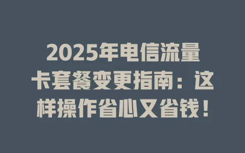 2025年电信流量卡套餐变更指南：这样操作省心又省钱！
