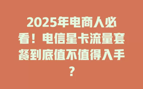 2025年电商人必看！电信星卡流量套餐到底值不值得入手？