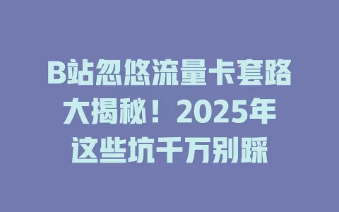 B站忽悠流量卡套路大揭秘！2025年这些坑千万别踩