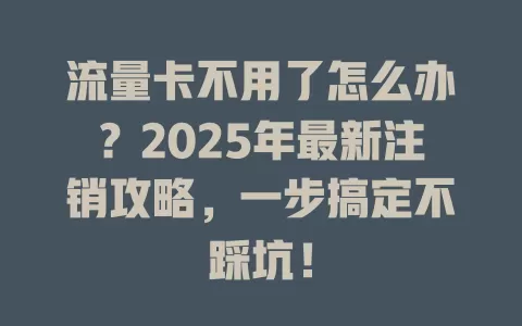 流量卡不用了怎么办？2025年最新注销攻略，一步搞定不踩坑！