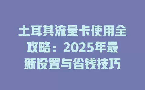 土耳其流量卡使用全攻略：2025年最新设置与省钱技巧
