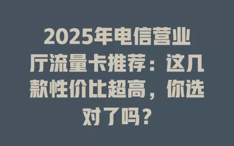 2025年电信营业厅流量卡推荐：这几款性价比超高，你选对了吗？