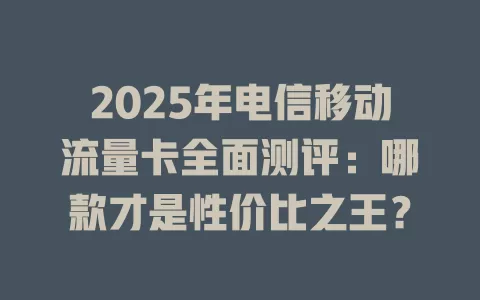 2025年电信移动流量卡全面测评：哪款才是性价比之王？