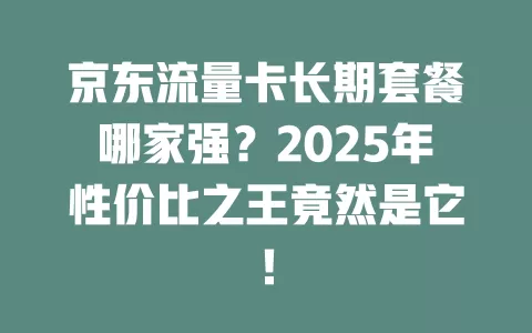 京东流量卡长期套餐哪家强？2025年性价比之王竟然是它！