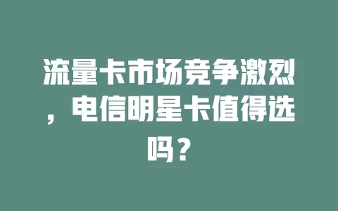 流量卡市场竞争激烈，电信明星卡值得选吗？