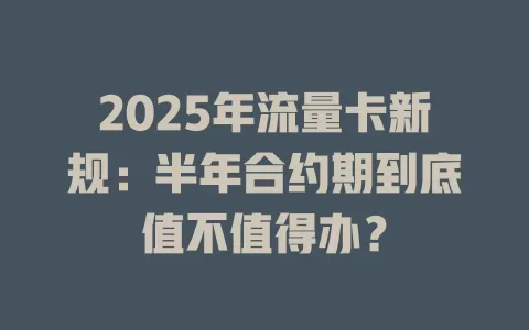 2025年流量卡新规：半年合约期到底值不值得办？