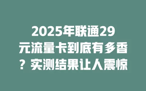 2025年联通29元流量卡到底有多香？实测结果让人震惊