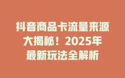 抖音商品卡流量来源大揭秘！2025年最新玩法全解析