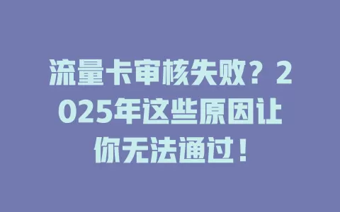 流量卡审核失败？2025年这些原因让你无法通过！
