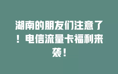 湖南的朋友们注意了！电信流量卡福利来袭！