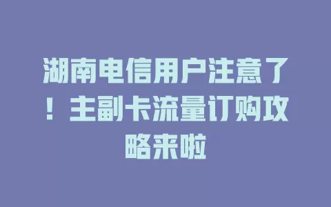 湖南电信用户注意了！主副卡流量订购攻略来啦
