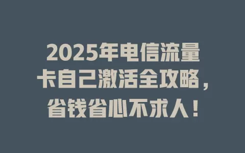 2025年电信流量卡自己激活全攻略，省钱省心不求人！